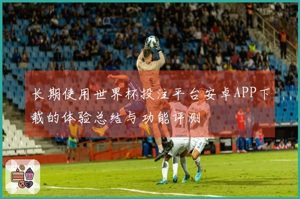 长期使用世界杯投注平台安卓APP下载的体验总结与功能评测