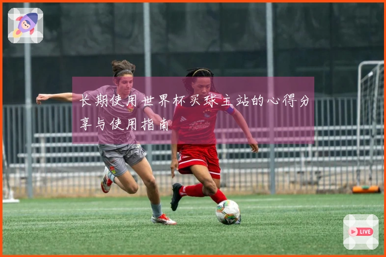 长期使用世界杯买球主站的心得分享与使用指南